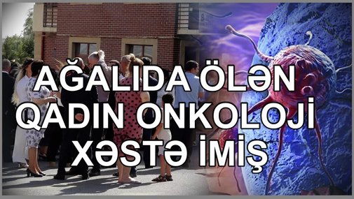 Ağalıda dünyasını dəyişən qadın onkoloji xəstə imiş - oğlu danışdı