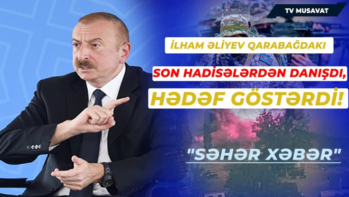 İlham Əliyev Qarabağdakı son hadisələrdən danışdı və hədəf göstərdi! "SƏHƏR XƏBƏR"