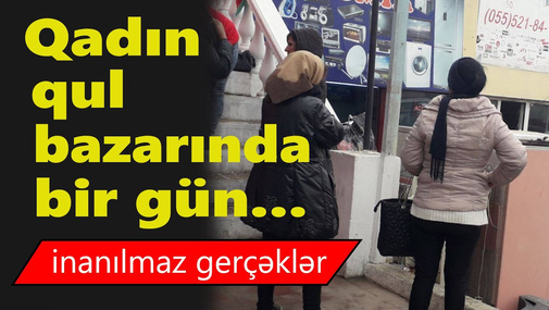 Gizli çəkiliş! Jurnalist xanımlar qadın "qul bazarı"nda iş axtardılar! - İnanılmaz gerçəklər