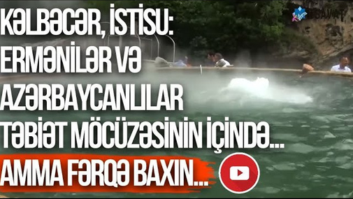 Kəlbəcər, İstisu: ermənilər və azərbaycanlılar təbiət möcüzəsinin içində... Amma fərqə baxın...