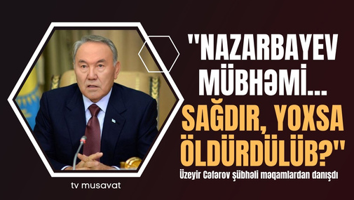 "Nazarbayev mübhəmi... Sağdır, yoxsa öldürdülüb?" Üzeyir Cəfərov şübhəli məqamlardan danışdı
