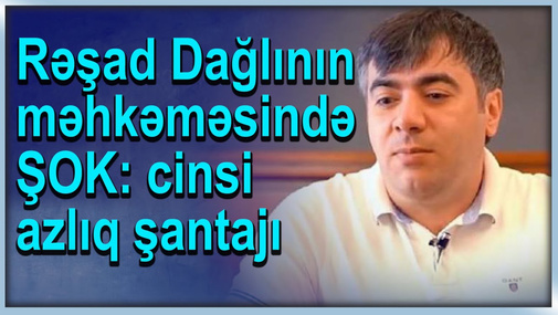 Rəşad Dağlının məhkəməsində ŞOK: cinsi azl*q şantajı
