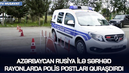 Azərbaycan Rusiya ilə sərhəd rayonlarda POLİS POSTLARI QURAŞDIRDI, əməliyyat BAŞLANDI–Nə BAŞ VERİR?