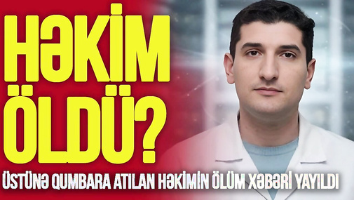 Üstünə qumbara atılan həkimin ÖLÜM xəbəri yayıldı – Prokurorluq və xəstəxanadan AÇIQLAMA